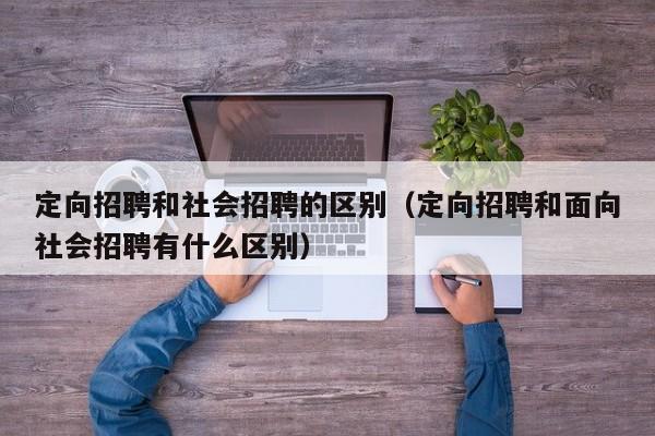 定向招聘和社会招聘的区别（定向招聘和面向社会招聘有什么区别）-第1张图片