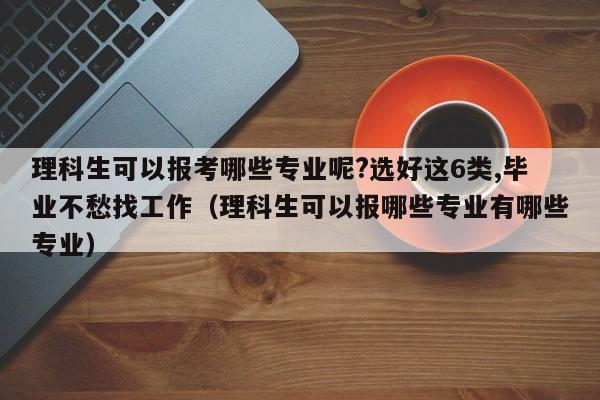 理科生可以报考哪些专业呢?选好这6类,毕业不愁找工作（理科生可以报哪些专业有哪些专业）-第1张图片