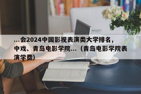 ...会2024中国影视表演类大学排名,中戏、青岛电影学院...（青岛电影学院表演学费）-第1张图片