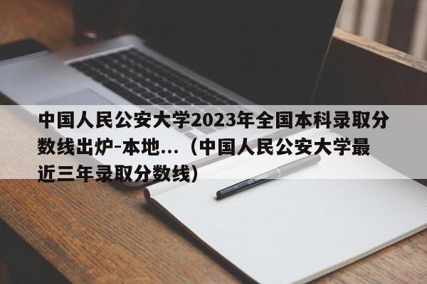 中国人民公安大学2023年全国本科录取分数线出炉-本地...（中国人民公安大学最近三年录取分数线）-第1张图片