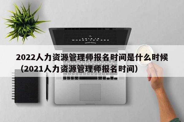 2022人力资源管理师报名时间是什么时候（2021人力资源管理师报名时间）-第1张图片