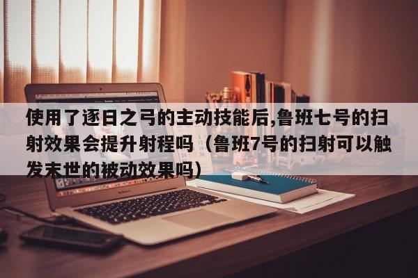 使用了逐日之弓的主动技能后,鲁班七号的扫射效果会提升射程吗（鲁班7号的扫射可以触发末世的被动效果吗）-第1张图片