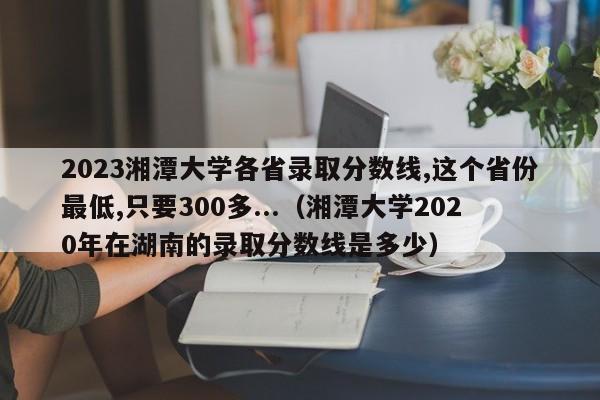 2023湘潭大学各省录取分数线,这个省份最低,只要300多...（湘潭大学2020年在湖南的录取分数线是多少）-第1张图片