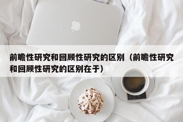 前瞻性研究和回顾性研究的区别（前瞻性研究和回顾性研究的区别在于）-第1张图片