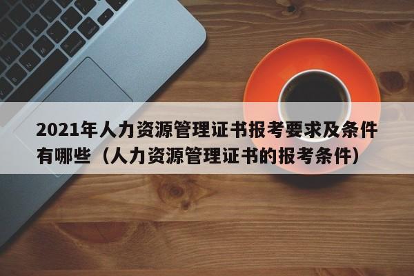 2021年人力资源管理证书报考要求及条件有哪些（人力资源管理证书的报考条件）-第1张图片