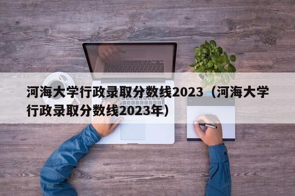 河海大学行政录取分数线2023（河海大学行政录取分数线2023年）-第1张图片