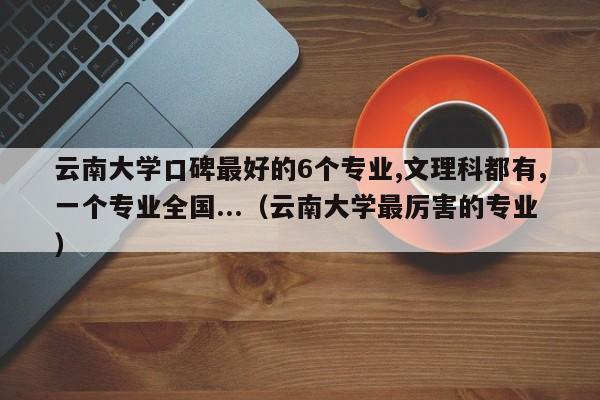 云南大学口碑最好的6个专业,文理科都有,一个专业全国...（云南大学最厉害的专业）-第1张图片