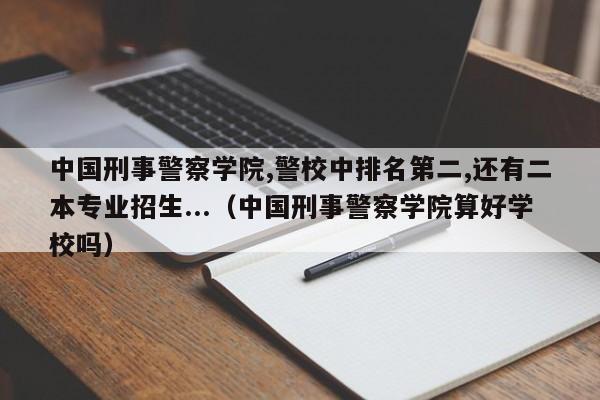 中国刑事警察学院,警校中排名第二,还有二本专业招生...（中国刑事警察学院算好学校吗）-第1张图片