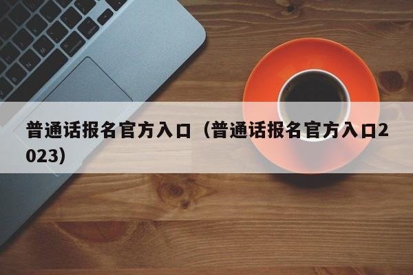 普通话报名官方入口（普通话报名官方入口2023）-第1张图片