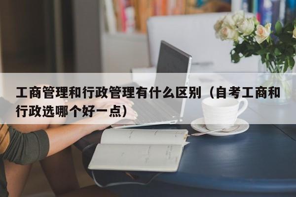 工商管理和行政管理有什么区别（自考工商和行政选哪个好一点）-第1张图片