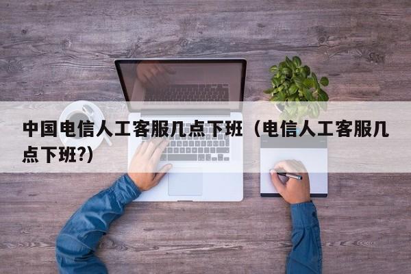 中国电信人工客服几点下班（电信人工客服几点下班?）-第1张图片