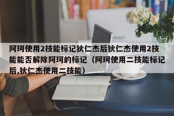 阿珂使用2技能标记狄仁杰后狄仁杰使用2技能能否解除阿珂的标记（阿珂使用二技能标记后,狄仁杰使用二技能）-第1张图片