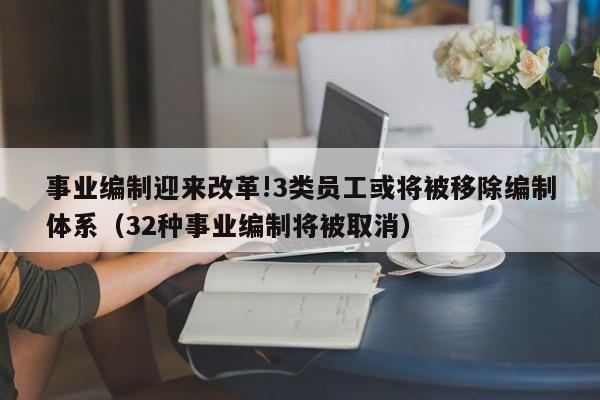 事业编制迎来改革!3类员工或将被移除编制体系（32种事业编制将被取消）-第1张图片