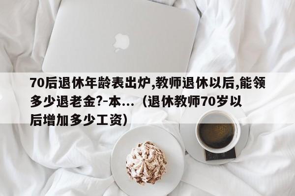 70后退休年龄表出炉,教师退休以后,能领多少退老金?-本...（退休教师70岁以后增加多少工资）-第1张图片