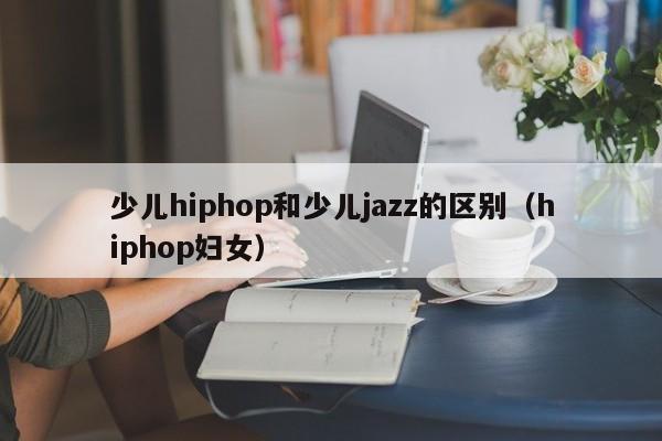 少儿hiphop和少儿jazz的区别（hiphop妇女）-第1张图片