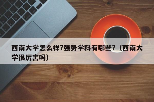 西南大学怎么样?强势学科有哪些?（西南大学很厉害吗）-第1张图片