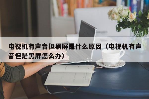 电视机有声音但黑屏是什么原因（电视机有声音但是黑屏怎么办）-第1张图片