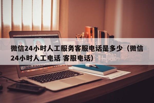 微信24小时人工服务客服电话是多少（微信24小时人工电话 客服电话）-第1张图片