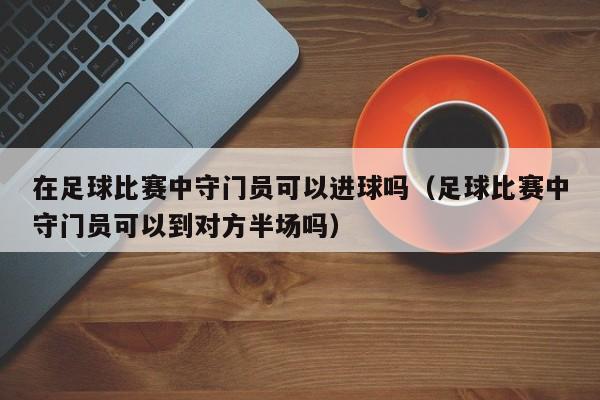 在足球比赛中守门员可以进球吗（足球比赛中守门员可以到对方半场吗）-第1张图片