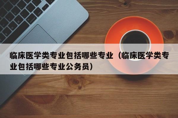 临床医学类专业包括哪些专业（临床医学类专业包括哪些专业公务员）-第1张图片