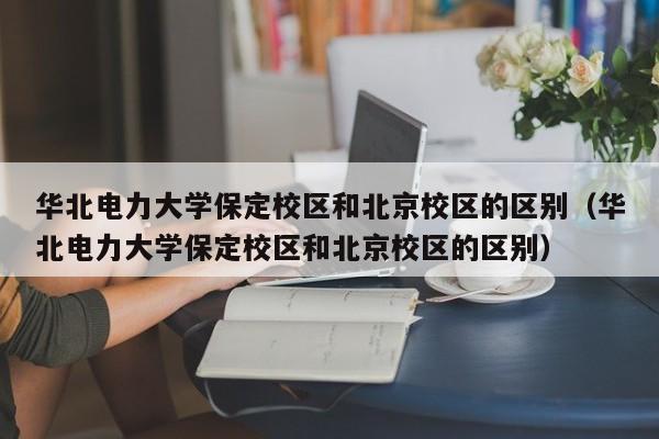 华北电力大学保定校区和北京校区的区别（华北电力大学保定校区和北京校区的区别）-第1张图片