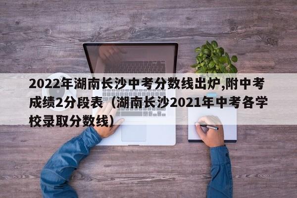 2022年湖南长沙中考分数线出炉,附中考成绩2分段表（湖南长沙2021年中考各学校录取分数线）-第1张图片