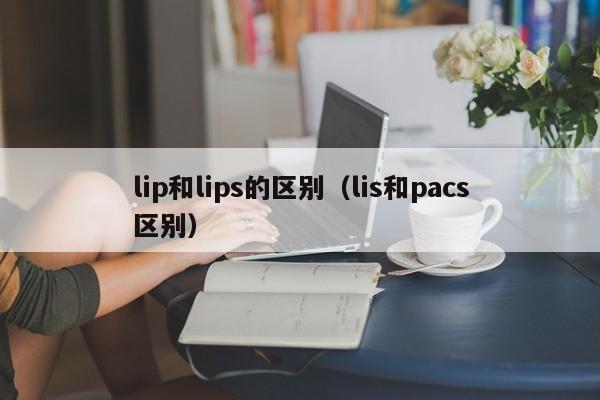 lip和lips的区别（lis和pacs区别）-第1张图片