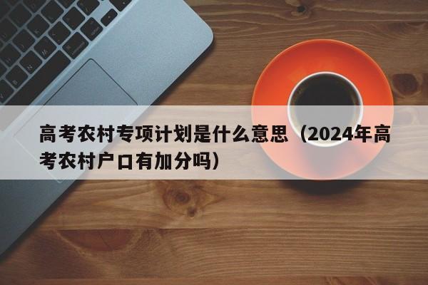 高考农村专项计划是什么意思（2024年高考农村户口有加分吗）-第1张图片