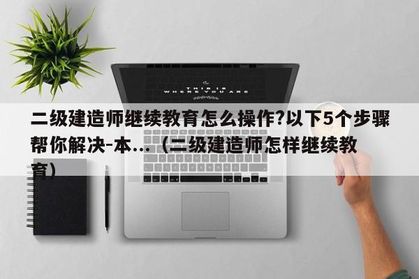 二级建造师继续教育怎么操作?以下5个步骤帮你解决-本...（二级建造师怎样继续教育）-第1张图片