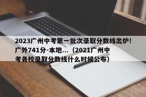 2023广州中考第一批次录取分数线出炉!广外741分-本地...（2021广州中考各校录取分数线什么时候公布）-第1张图片