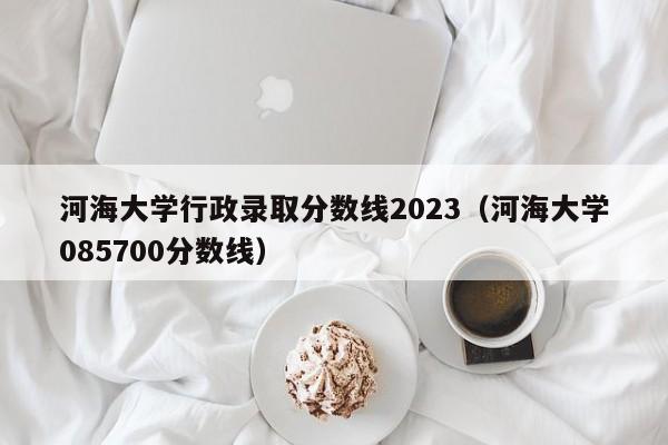 河海大学行政录取分数线2023（河海大学085700分数线）-第1张图片