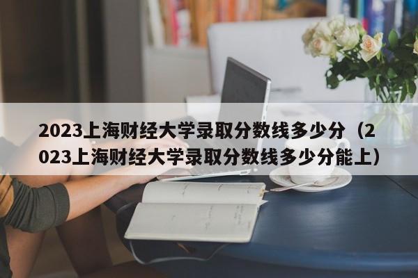 2023上海财经大学录取分数线多少分（2023上海财经大学录取分数线多少分能上）-第1张图片