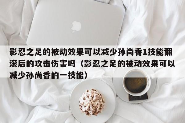 影忍之足的被动效果可以减少孙尚香1技能翻滚后的攻击伤害吗（影忍之足的被动效果可以减少孙尚香的一技能）-第1张图片