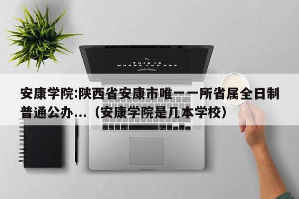 安康学院:陕西省安康市唯一一所省属全日制普通公办...（安康学院是几本学校）-第1张图片