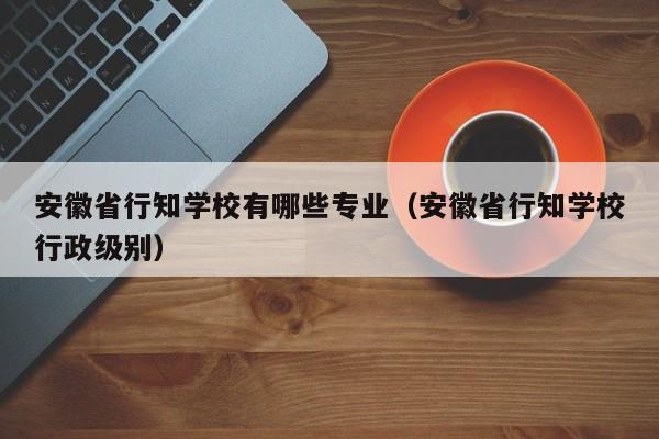 安徽省行知学校有哪些专业（安徽省行知学校行政级别）-第1张图片