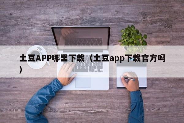 土豆APP哪里下载（土豆app下载官方吗）-第1张图片