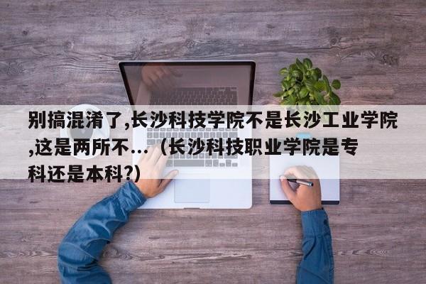 别搞混淆了,长沙科技学院不是长沙工业学院,这是两所不...（长沙科技职业学院是专科还是本科?）-第1张图片