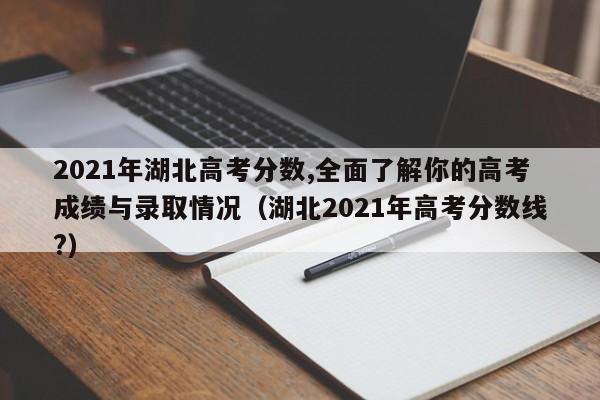 2021年湖北高考分数,全面了解你的高考成绩与录取情况（湖北2021年高考分数线?）-第1张图片