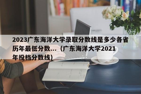 2023广东海洋大学录取分数线是多少各省历年最低分数...（广东海洋大学2021年投档分数线）-第1张图片