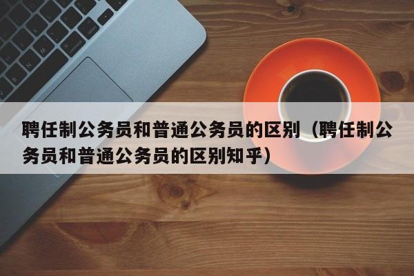 聘任制公务员和普通公务员的区别（聘任制公务员和普通公务员的区别知乎）-第1张图片