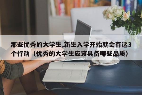 那些优秀的大学生,新生入学开始就会有这3个行动（优秀的大学生应该具备哪些品质）-第1张图片