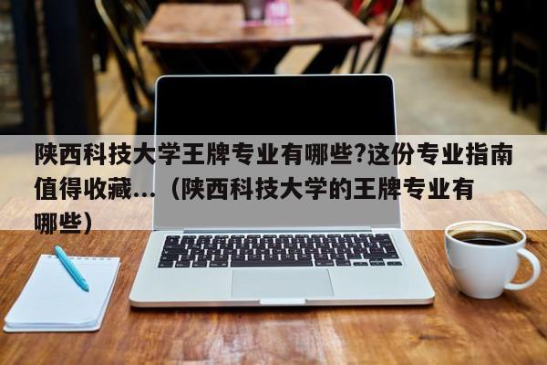 陕西科技大学王牌专业有哪些?这份专业指南值得收藏...（陕西科技大学的王牌专业有哪些）-第1张图片