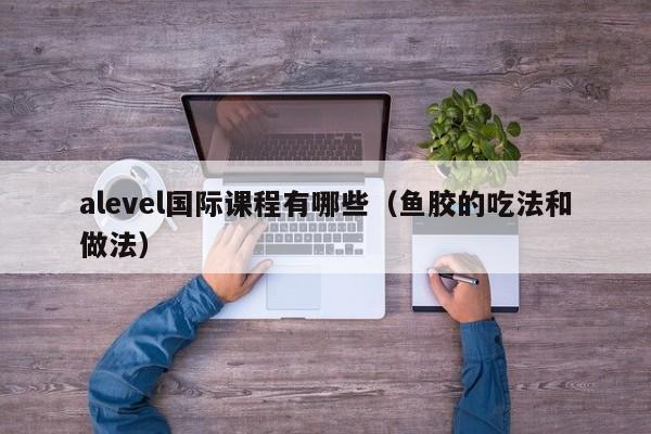 alevel国际课程有哪些（鱼胶的吃法和做法）-第1张图片