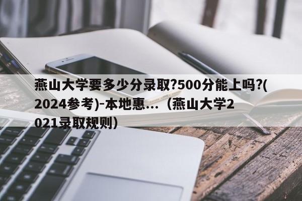 燕山大学要多少分录取?500分能上吗?(2024参考)-本地惠...（燕山大学2021录取规则）-第1张图片