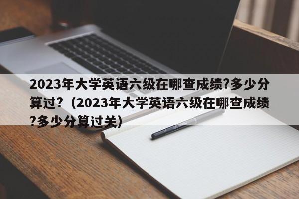 2023年大学英语六级在哪查成绩?多少分算过?（2023年大学英语六级在哪查成绩?多少分算过关）-第1张图片