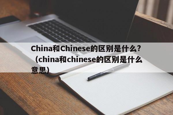 China和Chinese的区别是什么?（china和chinese的区别是什么意思）-第1张图片