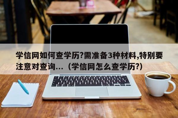 学信网如何查学历?需准备3种材料,特别要注意对查询...（学信网怎么查学历?）-第1张图片