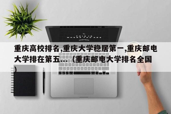 重庆高校排名,重庆大学稳居第一,重庆邮电大学排在第五...（重庆邮电大学排名全国）-第1张图片