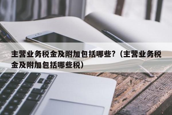 主营业务税金及附加包括哪些?（主营业务税金及附加包括哪些税）-第1张图片